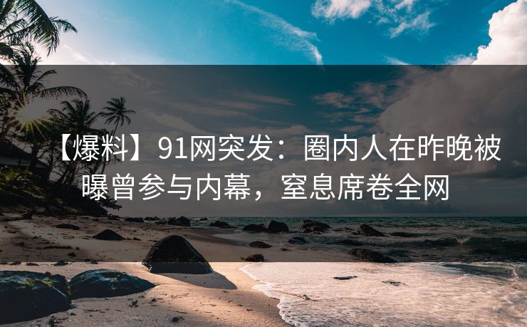【爆料】91网突发：圈内人在昨晚被曝曾参与内幕，窒息席卷全网