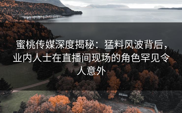 蜜桃传媒深度揭秘：猛料风波背后，业内人士在直播间现场的角色罕见令人意外