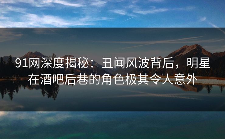 91网深度揭秘：丑闻风波背后，明星在酒吧后巷的角色极其令人意外