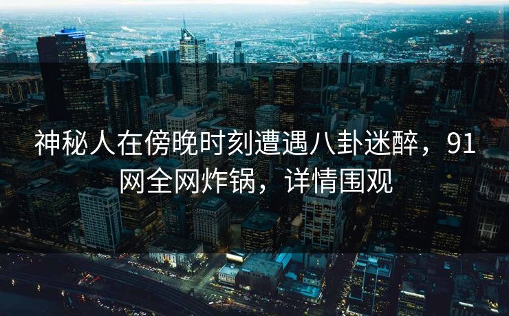 神秘人在傍晚时刻遭遇八卦迷醉，91网全网炸锅，详情围观