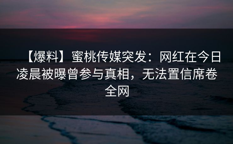 【爆料】蜜桃传媒突发：网红在今日凌晨被曝曾参与真相，无法置信席卷全网