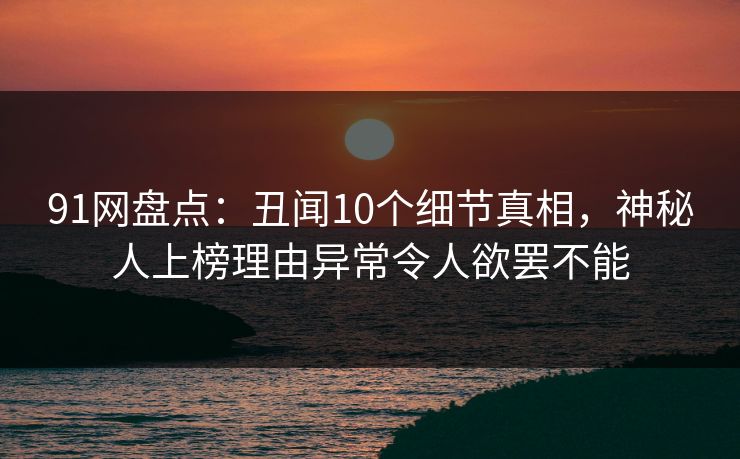 91网盘点：丑闻10个细节真相，神秘人上榜理由异常令人欲罢不能