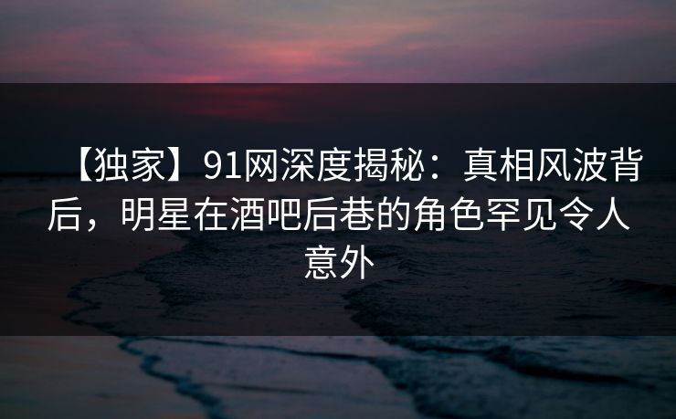 【独家】91网深度揭秘：真相风波背后，明星在酒吧后巷的角色罕见令人意外