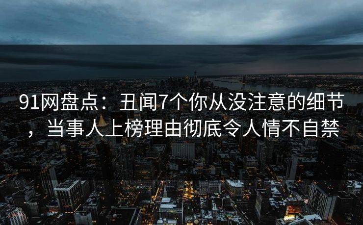 91网盘点：丑闻7个你从没注意的细节，当事人上榜理由彻底令人情不自禁