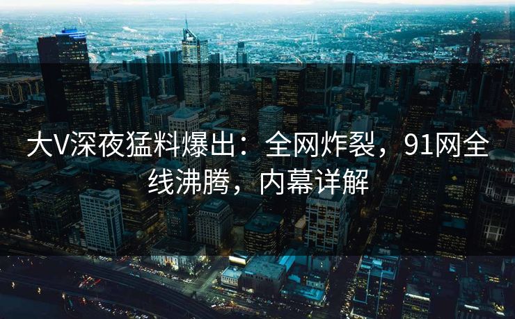 大V深夜猛料爆出：全网炸裂，91网全线沸腾，内幕详解
