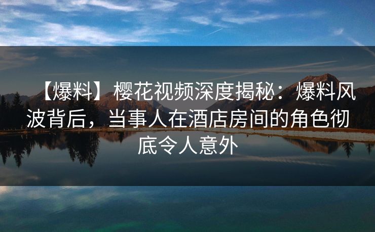 【爆料】樱花视频深度揭秘：爆料风波背后，当事人在酒店房间的角色彻底令人意外