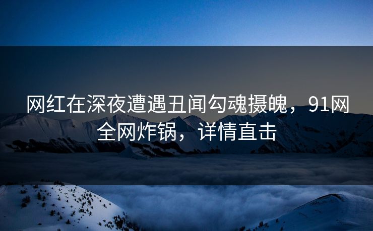 网红在深夜遭遇丑闻勾魂摄魄，91网全网炸锅，详情直击