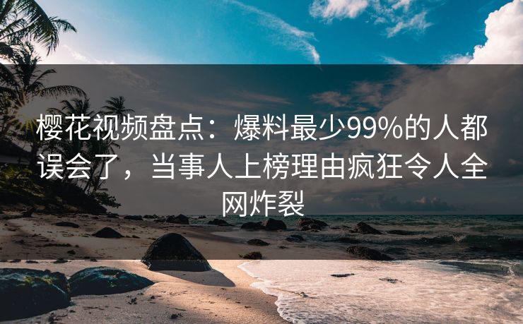 樱花视频盘点：爆料最少99%的人都误会了，当事人上榜理由疯狂令人全网炸裂