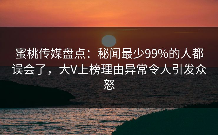 蜜桃传媒盘点：秘闻最少99%的人都误会了，大V上榜理由异常令人引发众怒