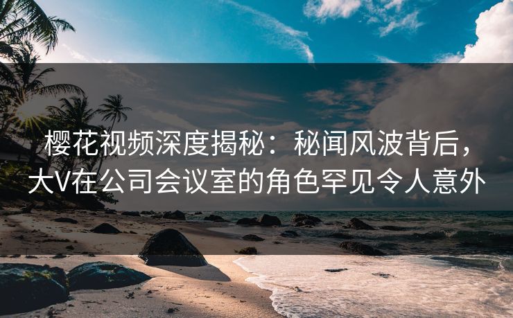樱花视频深度揭秘：秘闻风波背后，大V在公司会议室的角色罕见令人意外
