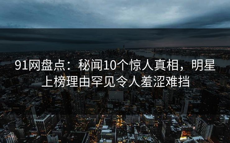 91网盘点：秘闻10个惊人真相，明星上榜理由罕见令人羞涩难挡