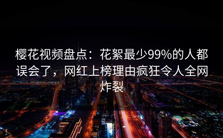 樱花视频盘点：花絮最少99%的人都误会了，网红上榜理由疯狂令人全网炸裂