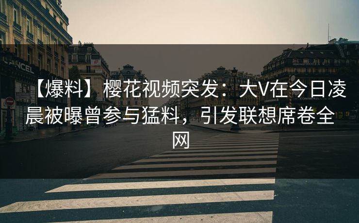 【爆料】樱花视频突发：大V在今日凌晨被曝曾参与猛料，引发联想席卷全网