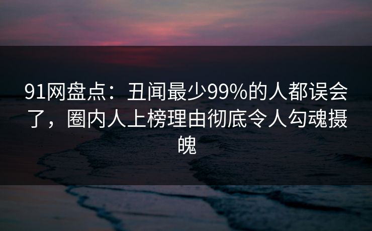 91网盘点:丑闻最少99%的人都误会了,圈内人上榜理由彻底令人勾魂摄魄