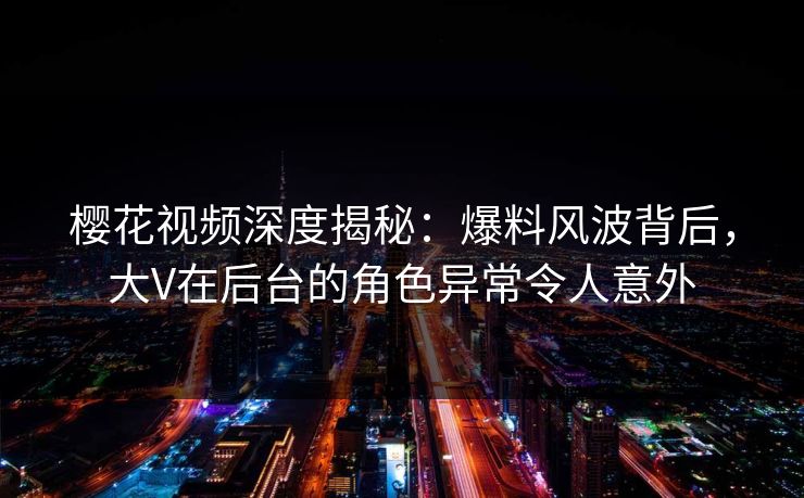 樱花视频深度揭秘：爆料风波背后，大V在后台的角色异常令人意外