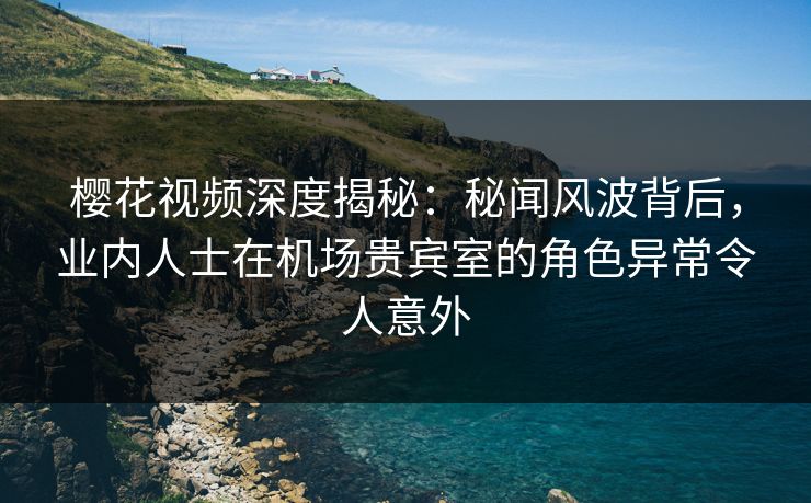 樱花视频深度揭秘：秘闻风波背后，业内人士在机场贵宾室的角色异常令人意外
