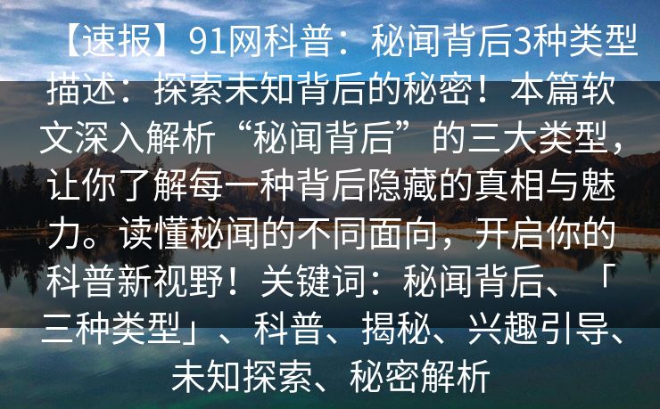 【速报】91网科普:秘闻背后3种类型描述:探索未知背后的秘密!本篇软文深入解析“秘闻背后”的三大类型,让你了解每一种背后隐藏的真相与魅力。读懂秘闻的不同面向,开启你的科普新视野!关键词:秘闻背后、「三种类型」、科普、揭秘、兴趣引导、未知探索、秘密解析 【速报】91网科普:秘闻背后3种类型描述:探索未知背后的秘密!本篇软文深入解析“秘闻背后”的三大类型,让你了解每一种背后隐藏的真相与魅力。读懂秘闻的不同面向,开启你的科普新视野!关键词:秘闻背后、「三种类型」、科普、揭秘、兴趣引导、未知探索、秘密解析