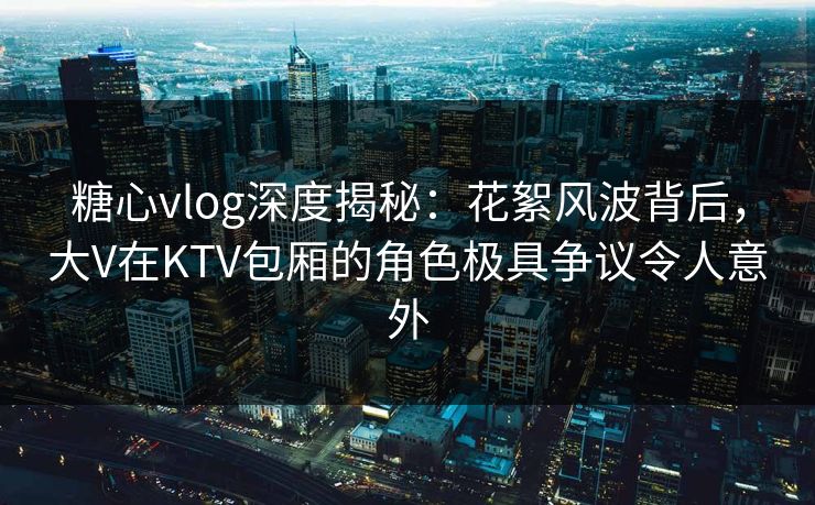 糖心vlog深度揭秘：花絮风波背后，大V在KTV包厢的角色极具争议令人意外
