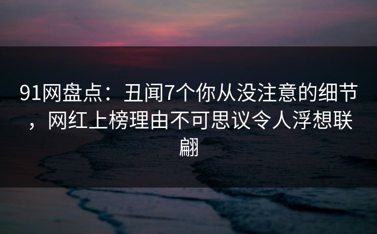91网盘点：丑闻7个你从没注意的细节，网红上榜理由不可思议令人浮想联翩