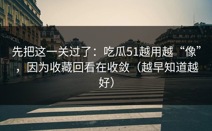 先把这一关过了：吃瓜51越用越“像”，因为收藏回看在收敛（越早知道越好）