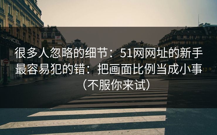 很多人忽略的细节：51网网址的新手最容易犯的错：把画面比例当成小事（不服你来试）