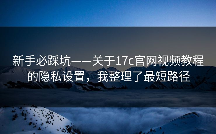 新手必踩坑——关于17c官网视频教程的隐私设置，我整理了最短路径