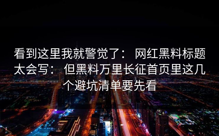 看到这里我就警觉了： 网红黑料标题太会写： 但黑料万里长征首页里这几个避坑清单要先看