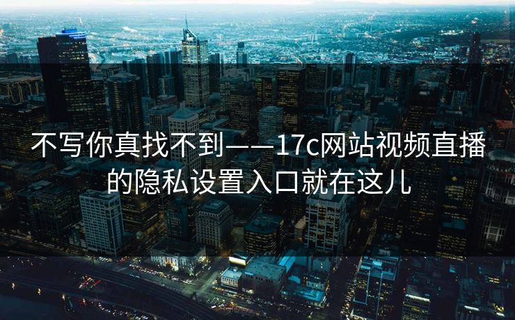 不写你真找不到——17c网站视频直播的隐私设置入口就在这儿