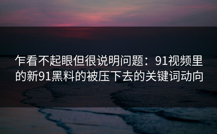 乍看不起眼但很说明问题：91视频里的新91黑料的被压下去的关键词动向