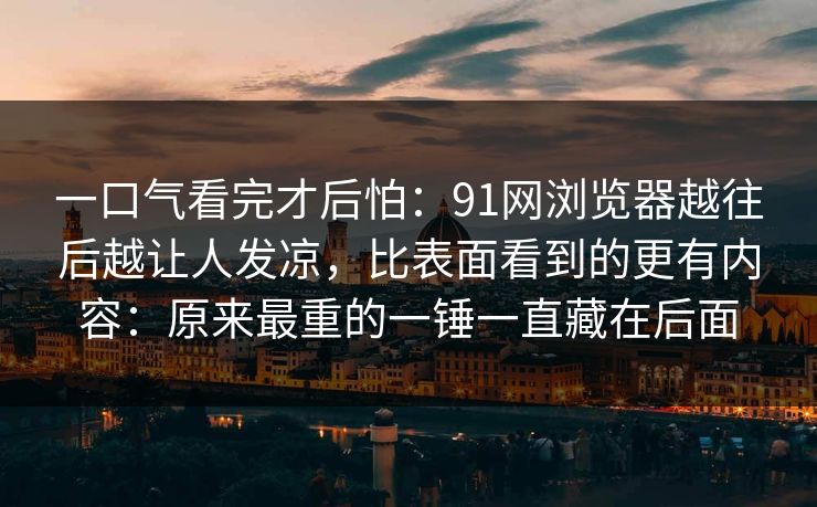 一口气看完才后怕：91网浏览器越往后越让人发凉，比表面看到的更有内容：原来最重的一锤一直藏在后面