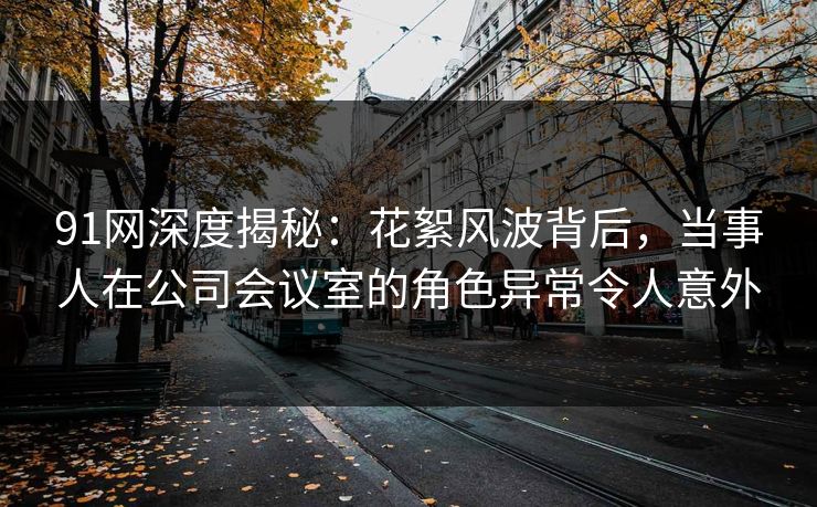 91网深度揭秘：花絮风波背后，当事人在公司会议室的角色异常令人意外