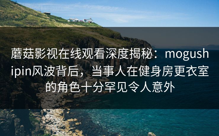 蘑菇影视在线观看深度揭秘:mogushipin风波背后,当事人在健身房更衣室的角色十分罕见令人意外 蘑菇影视在线观看深度揭秘:mogushipin风波背后,当事人在健身房更衣室的角色十分罕见令人意外
