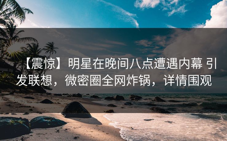 【震惊】明星在晚间八点遭遇内幕 引发联想，微密圈全网炸锅，详情围观