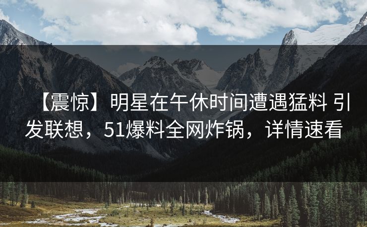 【震惊】明星在午休时间遭遇猛料 引发联想，51爆料全网炸锅，详情速看