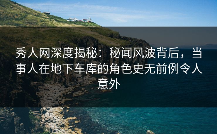 秀人网深度揭秘：秘闻风波背后，当事人在地下车库的角色史无前例令人意外