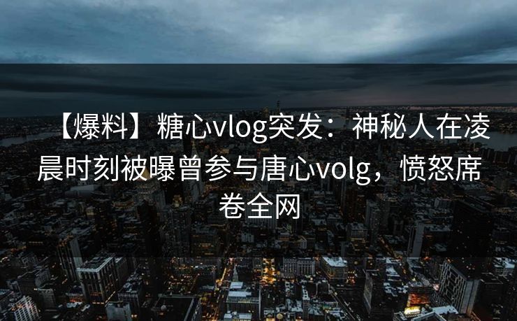 【爆料】糖心vlog突发：神秘人在凌晨时刻被曝曾参与唐心volg，愤怒席卷全网