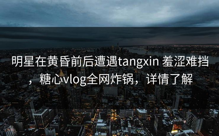 明星在黄昏前后遭遇tangxin 羞涩难挡，糖心vlog全网炸锅，详情了解