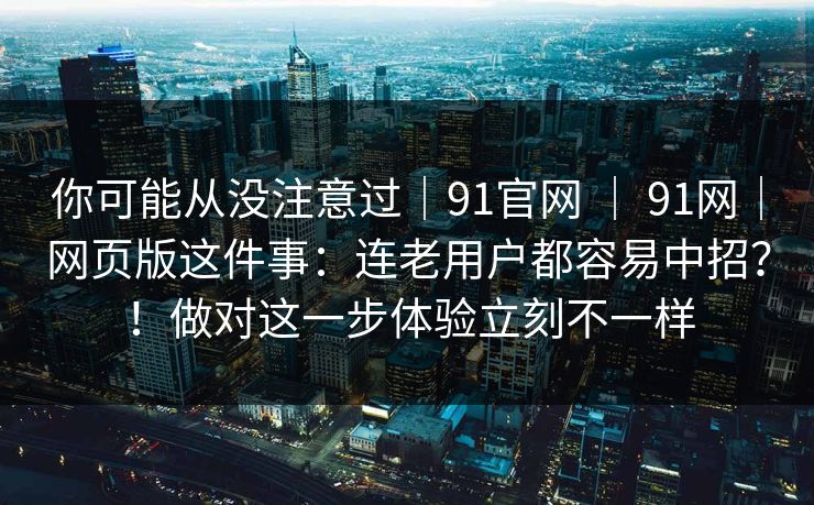 你可能从没注意过|91官网 | 91网|网页版这件事:连老用户都容易中招?!做对这一步体验立刻不一样 你可能从没注意过|91官网 | 91网|网页版这件事:连老用户都容易中招?!做对这一步体验立刻不一样