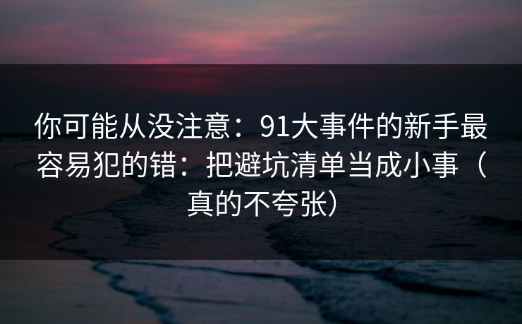 你可能从没注意:91大事件的新手最容易犯的错:把避坑清单当成小事(真的不夸张)
